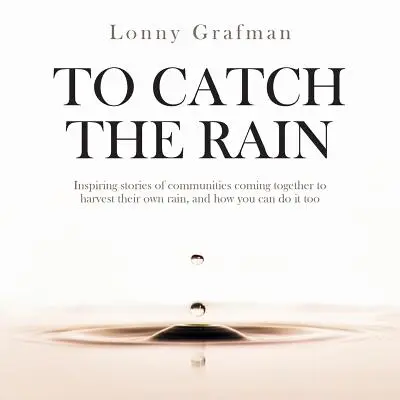 To Catch the Rain: Inspirierende Geschichten von Gemeinschaften, die zusammenkommen, um ihren eigenen Regen zu ernten, und wie Sie das auch tun können - To Catch the Rain: Inspiring stories of communities coming together to harvest their own rain, and how you can do it too