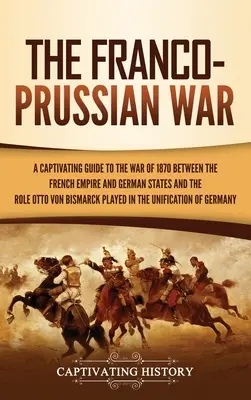 Der Deutsch-Französische Krieg: Ein fesselndes Handbuch über den Krieg von 1870 zwischen dem französischen Kaiserreich und den deutschen Staaten und die Rolle Otto von Bismarcks - The Franco-Prussian War: A Captivating Guide to the War of 1870 between the French Empire and German States and the Role Otto von Bismarck Play