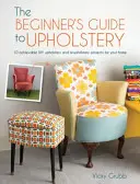 Der Leitfaden für Anfänger in der Polsterei: 10 realisierbare Heimwerkerprojekte für Polsterung und Neupolsterung für Ihr Zuhause - The Beginner's Guide to Upholstery: 10 Achievable DIY Upholstery and Reupholstery Projects for Your Home