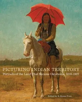 Bilder aus dem Indianerterritorium, Band 26: Porträts aus dem Land, das Oklahoma wurde, 1819-1907 - Picturing Indian Territory, Volume 26: Portraits of the Land That Became Oklahoma, 1819-1907