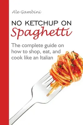 Kein Ketchup auf Spaghetti: Der komplette Leitfaden zum Einkaufen, Essen und Kochen wie ein Italiener - No Ketchup on Spaghetti: The complete guide on how to shop, eat, and cook like an Italian