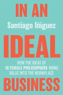 In einem idealen Unternehmen: Wie die Ideen von 10 Philosophinnen einen Mehrwert für den Arbeitsplatz schaffen - In an Ideal Business: How the Ideas of 10 Female Philosophers Bring Value Into the Workplace