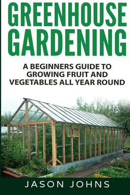 Gewächshausanbau - Ein Leitfaden für Anfänger zum Anbau von Obst und Gemüse das ganze Jahr über - Greenhouse Gardening - A Beginners Guide To Growing Fruit and Vegetables All Year Round