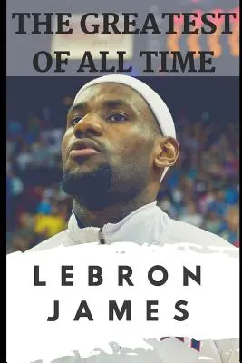 Die Größten aller Zeiten: Lebron James: Die Geschichte, wie Lebron James zum dominantesten Spieler der NBA wurde - The Greatest of All Time: Lebron James: The Story of How Lebron James Became the Most Dominant Player in the NBA