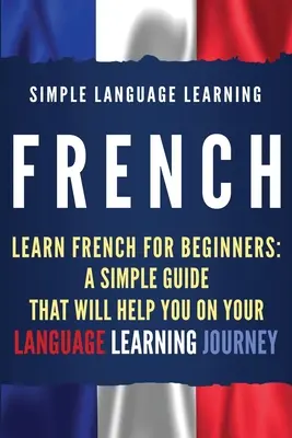 Französisch: Französisch lernen für Anfänger: Ein einfacher Leitfaden, der Ihnen beim Erlernen der Sprache helfen wird - French: Learn French for Beginners: A Simple Guide that Will Help You on Your Language Learning Journey