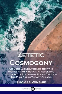 Zetetische Kosmogonie: Oder der schlüssige Beweis, dass die Welt kein rotierender, sich drehender Globus ist, sondern ein stationärer, ebener Kreis - Die flache Erde - Zetetic Cosmogony: Or Conclusive Evidence that the World is not a Rotating Revolving Globe but a Stationary Plane Circle - The Flat Earth