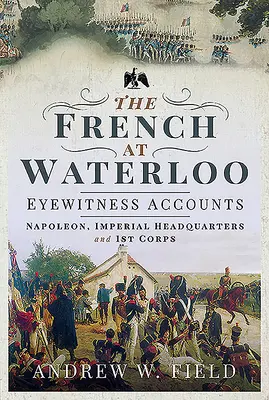 Die Franzosen bei Waterloo - Augenzeugenberichte: Napoleon, Kaiserliches Hauptquartier und 1. Korps - The French at Waterloo - Eyewitness Accounts: Napoleon, Imperial Headquarters and 1st Corps
