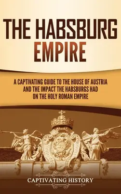 Das Habsburgerreich: Ein fesselnder Leitfaden über das Haus Österreich und den Einfluss der Habsburger auf das Heilige Römische Reich - The Habsburg Empire: A Captivating Guide to the House of Austria and the Impact the Habsburgs Had on the Holy Roman Empire