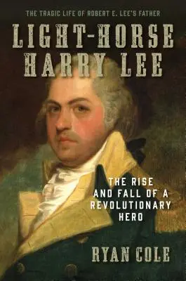 Light-Horse Harry Lee: Aufstieg und Fall eines Revolutionshelden - Das tragische Leben von Robert E. Lees Vater - Light-Horse Harry Lee: The Rise and Fall of a Revolutionary Hero - The Tragic Life of Robert E. Lee's Father