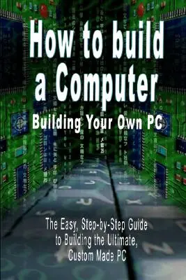 Wie man einen Computer baut: Bauen Sie Ihren eigenen PC - Die einfache, schrittweise Anleitung zum Bau des ultimativen, maßgeschneiderten PCs - How to build a Computer: Building Your Own PC - The Easy, Step-by-Step Guide to Building the Ultimate, Custom Made PC