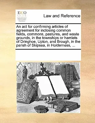 ACT for Confirming Articles of Agreement for Inclosing Common Fields, Commons, Pastures, and Waste Grounds, in the Townships or Hamlets of Dringhoe, Upton, and Brough, in the Parish of Skipsea, in Holderness, ...