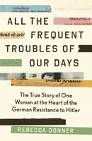 All die häufigen Schwierigkeiten unserer Tage - Die wahre Geschichte der Frau, die im Mittelpunkt des deutschen Widerstands gegen Hitler stand - All the Frequent Troubles of Our Days - The True Story of the Woman at the Heart of the German Resistance to Hitler