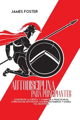 Autodisciplina Para Principiantes: Construye La Fuerza Y Comienza A Practicar El Ejercicio De Motivacin, Los Buenos Hbitos Y Logra Tus Objetivos