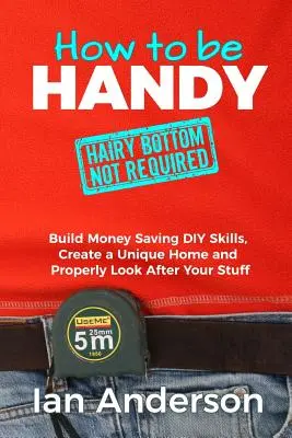 Wie man handwerklich geschickt ist [haariger Po nicht erforderlich]: Geld sparende Heimwerkerfähigkeiten entwickeln, ein einzigartiges Zuhause schaffen und sich richtig um seine Sachen kümmern - How to be Handy [hairy bottom not required]: Build Money Saving DIY Skills, Create a Unique Home and Properly Look After Your Stuff