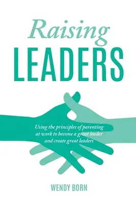 Führungspersönlichkeiten erziehen: Die Prinzipien der Elternschaft bei der Arbeit nutzen, um eine große Führungskraft zu werden und große Führungskräfte zu schaffen - Raising Leaders: Using the principles of parenting at work to become a great leader and create great leaders