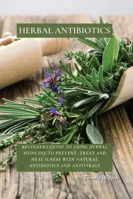 Pflanzliche Antibiotika: Anleitung für Anfänger zur Verwendung von Kräutermedizin zur Vorbeugung, Behandlung und Heilung von Krankheiten mit natürlichen Antibiotika und antiviralen Mitteln - Herbal Antibiotics: Beginners Guide to Using Herbal Medicine to Prevent, Treat and Heal Ilness with Natural Antibiotics and Antivirals