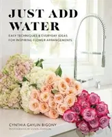 Einfach Wasser hinzufügen: Einfache Techniken und alltägliche Ideen für inspirierende Blumenarrangements - Just Add Water: Easy Techniques and Everyday Ideas for Inspiring Flower Arrangements