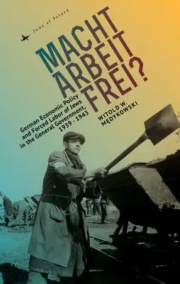 Macht Arbeit Frei?: Deutsche Wirtschaftspolitik und Zwangsarbeit von Juden im Generalgouvernement, 1939-1943 - Macht Arbeit Frei?: German Economic Policy and Forced Labor of Jews in the General Government, 1939-1943