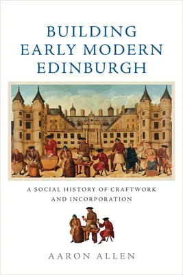 Der Aufbau des frühneuzeitlichen Edinburgh: Eine Sozialgeschichte des Handwerks und der Eingemeindung - Building Early Modern Edinburgh: A Social History of Craftwork and Incorporation