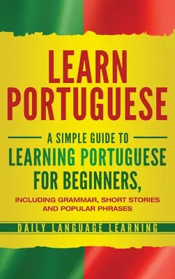 Portugiesisch lernen: Ein einfacher Leitfaden zum Erlernen der portugiesischen Sprache für Anfänger, einschließlich Grammatik, Kurzgeschichten und beliebter Redewendungen - Learn Portuguese: A Simple Guide to Learning Portuguese for Beginners, Including Grammar, Short Stories and Popular Phrases