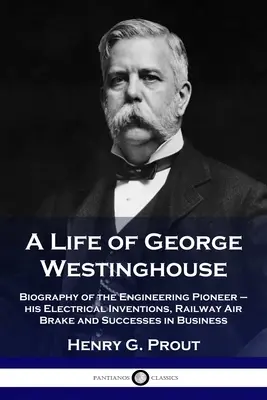 Ein Leben von George Westinghouse: Biographie des Ingenieurpioniers - seine elektrischen Erfindungen, die Eisenbahnluftbremse und seine geschäftlichen Erfolge - A Life of George Westinghouse: Biography of the Engineering Pioneer - his Electrical Inventions, Railway Air Brake and Successes in Business