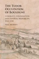 Die Tudor-Besetzung von Boulogne: Eroberung, Kolonisierung und kaiserliche Monarchie, 1544-1550 - The Tudor Occupation of Boulogne: Conquest, Colonisation and Imperial Monarchy, 1544-1550