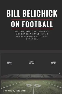 Bill Belichick: Seine Coaching-Philosophie, sein Führungsstil, seine Spielvorbereitung und seine Football-Strategie - Bill Belichick: His Coaching Philosophy, Leadership Style, Game Preparation & Football Strategy