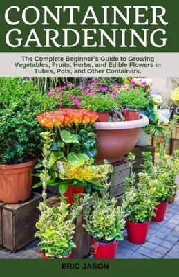 Containergärtnern: A Complete Beginner's Guide to Growing Vegetables, Fruits, Herbs, and Edible Flowers in Tubes, Pot, and Other Containe - Container Gardening: A Complete Beginner's Guide to Growing Vegetables, Fruits, Herbs, and Edible Flowers in Tubes, Pot, and Other Containe