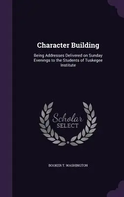 Charakterbildung: Ansprachen an Sonntagabenden vor den Studenten des Tuskegee Institute - Character Building: Being Addresses Delivered on Sunday Evenings to the Students of Tuskegee Institute