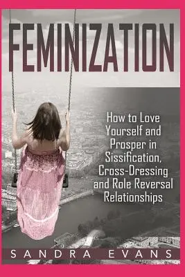 Feminisierung - Wie Sie sich selbst lieben und in Beziehungen mit Sissifizierung, Cross-Dressing und Rollenumkehr gedeihen - Feminization - How to Love Yourself and Prosper in Sissification, Cross-Dressing and Role Reversal Relationships