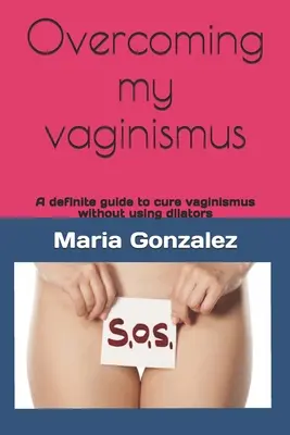 Meinen Vaginismus überwinden: Ein eindeutiger Leitfaden zur Heilung von Vaginismus ohne Dilatatoren - Overcoming my vaginismus: A definite guide to cure vaginismus without using dilators