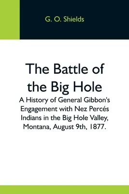 Die Schlacht am Big Hole; Eine Geschichte von General Gibbons Gefecht mit den Nez Percs Indianern im Big Hole Valley, Montana, am 9. August 1877. - The Battle Of The Big Hole; A History Of General Gibbon'S Engagement With Nez Percs Indians In The Big Hole Valley, Montana, August 9Th, 1877.