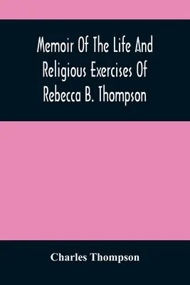 Erinnerungen an das Leben und die religiösen Übungen von Rebecca B. Thompson, einer Ministerin der Gesellschaft der Freunde - Memoir Of The Life And Religious Exercises Of Rebecca B. Thompson, A Minister In The Society Of Friends