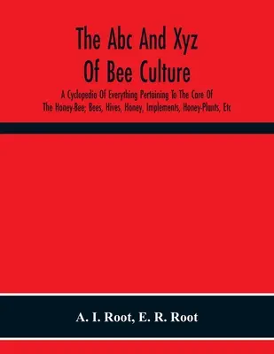 The Abc And Xyz Of Bee Culture; A Cyclopedia Of Everything Pertaining To The Care Of The Honey-Bee; Bees, Hives, Honey, Implements, Honey-Plants, Etc.