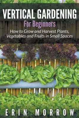 Vertikales Gärtnern für Anfänger: Anbau und Ernte von Pflanzen, Gemüse und Früchten auf kleinem Raum - Vertical Gardening For Beginners: How to Grow and Harvest Plants, Vegetables and Fruits in Small Spaces