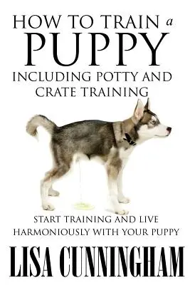 Wie man einen Welpen erzieht, einschließlich Töpfchen- und Katzentraining: Starten Sie das Training und leben Sie harmonisch mit Ihrem Welpen - How to Train a Puppy Including Potty and Crate Training: Start Training and Live Harmoniously with Your Puppy