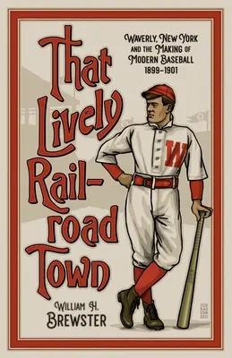 Die lebhafte Eisenbahnstadt: Waverly, New York und die Entstehung des modernen Baseballs, 1899-1901 - That Lively Railroad Town: Waverly, New York and the Making of Modern Baseball, 1899-1901