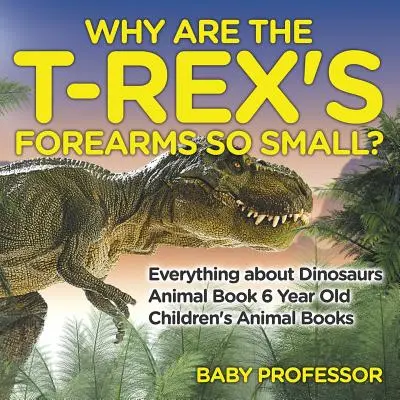Warum sind die Unterarme des T-Rex so klein? Alles über Dinosaurier - Tierbuch 6 Jahre alt - Tierbücher für Kinder - Why Are The T-Rex's Forearms So Small? Everything about Dinosaurs - Animal Book 6 Year Old - Children's Animal Books