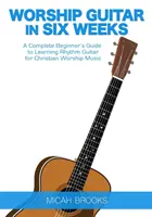 Anbetungsgitarre in sechs Wochen: Eine komplette Anleitung für Anfänger zum Erlernen der Rhythmusgitarre für christliche Anbetungsmusik - Worship Guitar In Six Weeks: A Complete Beginner's Guide to Learning Rhythm Guitar for Christian Worship Music