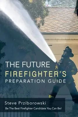 Der Vorbereitungsleitfaden für zukünftige Feuerwehrleute: Seien Sie der beste Feuerwehrmann-Anwärter, der Sie sein können! - The Future Firefighter's Preparation Guide: Be the Best Firefighter Candidate You Can Be!