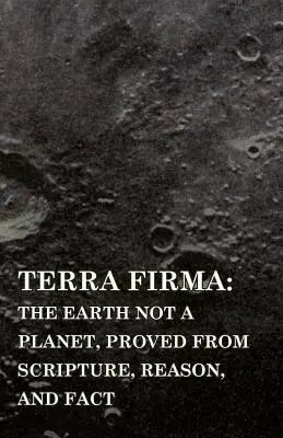 Terra Firma: Die Erde ist kein Planet, bewiesen aus Schrift, Vernunft und Tatsachen - Terra Firma: the Earth Not a Planet, Proved from Scripture, Reason, and Fact