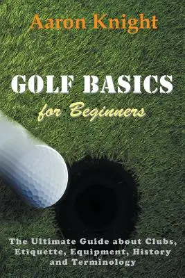 Golf-Grundlagen für Einsteiger: Der ultimative Leitfaden über Schläger, Etikette, Ausrüstung, Geschichte und Terminologie - Golf Basics for Beginners: The Ultimate Guide about Clubs, Etiquette, Equipment, History and Terminology