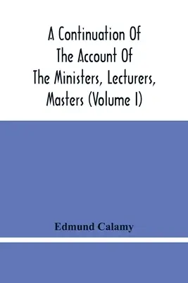 A Continuation Of The Account Of The Ministers, Lecturers, Masters And Fellows Of Colleges, And Schoolmasters, Who Were Ejected And Silenced After - A Continuation Of The Account Of The Ministers, Lecturers, Masters And Fellows Of Colleges, And Schoolmasters, Who Were Ejected And Silenced After The