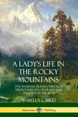 Das Leben einer Frau in den Rocky Mountains: Die Reisen einer Frau durch die Rocky Mountains von Colorado und Wyoming in den 1870er Jahren - A Lady's Life in the Rocky Mountains: One Woman's Travels Through the Rockies of Colorado and Wyoming in the 1870s