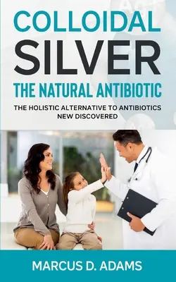 Kolloidales Silber - Das natürliche Antibiotikum: Die ganzheitliche Alternative zu Antibiotika neu entdeckt - Colloidal Silver - The Natural Antibiotic: The Holistic Alternative To Antibiotics New Discovered