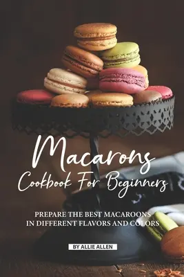 Macarons Kochbuch für Anfänger: Bereiten Sie die besten Makronen in verschiedenen Geschmacksrichtungen und Farben zu - Macarons Cookbook for Beginners: Prepare the Best Macaroons in Different Flavors and Colors