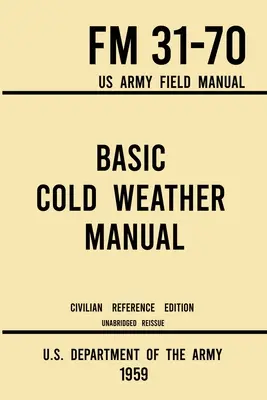 Basic Cold Weather Manual - FM 31-70 US Army Field Manual (1959 Civilian Reference Edition): Ungekürztes Handbuch über klassisches Eis- und Schneecamping und C - Basic Cold Weather Manual - FM 31-70 US Army Field Manual (1959 Civilian Reference Edition): Unabridged Handbook on Classic Ice and Snow Camping and C