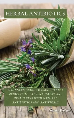 Pflanzliche Antibiotika: Anleitung für Anfänger zur Verwendung von Kräutermedizin zur Vorbeugung, Behandlung und Heilung von Krankheiten mit natürlichen Antibiotika und antiviralen Mitteln - Herbal Antibiotics: Beginners Guide to Using Herbal Medicine to Prevent, Treat and Heal Ilness with Natural Antibiotics and Antivirals