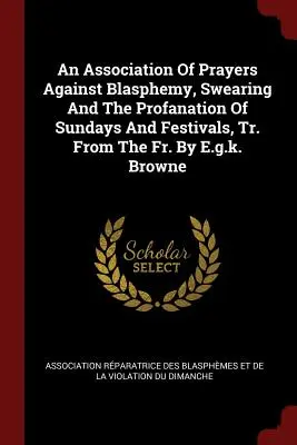 Eine Vereinigung von Gebeten gegen Gotteslästerung, Fluchen und die Profanierung von Sonntagen und Festen, aus dem Fr. von E.G.K. Browne - An Association of Prayers Against Blasphemy, Swearing and the Profanation of Sundays and Festivals, Tr. from the Fr. by E.G.K. Browne