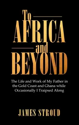 Nach Afrika und darüber hinaus: Das Leben und die Arbeit meines Vaters an der Goldküste und in Ghana, während ich ab und zu mitreiste - To Africa and Beyond: The Life and Work of My Father in the Gold Coast and Ghana While Occasionally I Traipsed Along